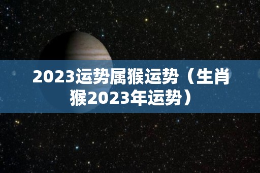 2023运势属猴运势（生肖猴2023年运势）