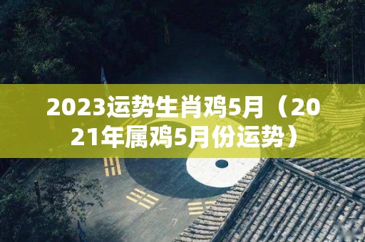 2023运势生肖鸡5月（2021年属鸡5月份运势）
