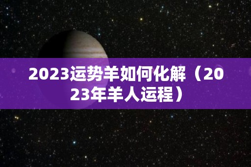 2023运势羊如何化解（2023年羊人运程）