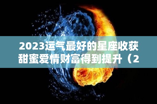 2023运气最好的星座收获甜蜜爱情财富得到提升（2023年财运最好的星座）