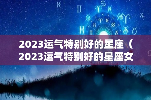 2023运气特别好的星座（2023运气特别好的星座女）