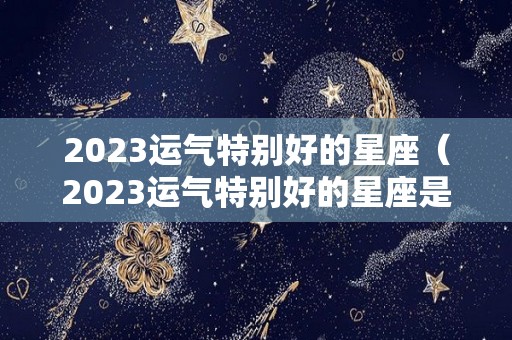 2023运气特别好的星座（2023运气特别好的星座是什么）