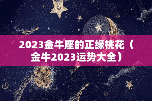 2023金牛座的正缘桃花（金牛2023运势大全）