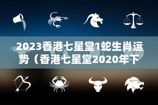 2023香港七星堂1蛇生肖运势（香港七星堂2020年下半年运势）