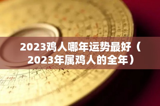 2023鸡人哪年运势最好（2023年属鸡人的全年）