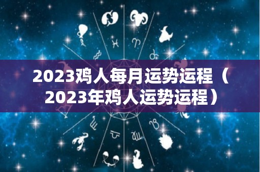 2023鸡人每月运势运程（2023年鸡人运势运程）