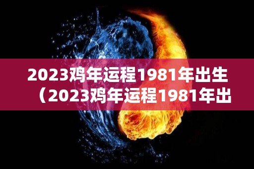 2023鸡年运程1981年出生（2023鸡年运程1981年出生男）