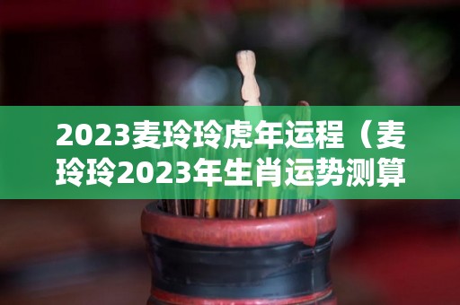 2023麦玲玲虎年运程（麦玲玲2023年生肖运势测算）