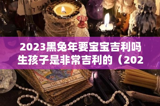 2023黑兔年要宝宝吉利吗生孩子是非常吉利的（2023黑兔宝宝好）