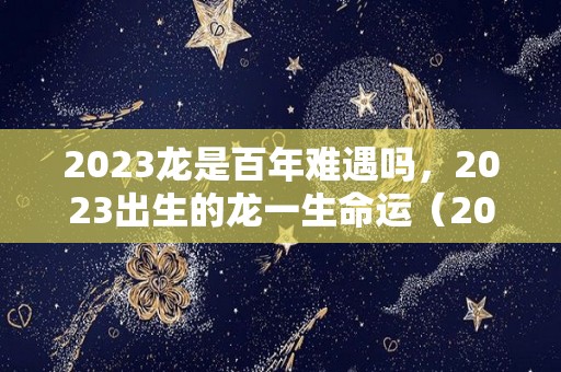 2023龙是百年难遇吗，2023出生的龙一生命运（2023龙是什么命）