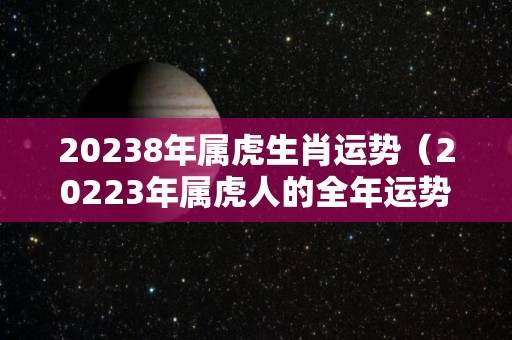 20238年属虎生肖运势（20223年属虎人的全年运势）