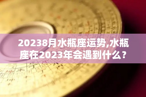 20238月水瓶座运势,水瓶座在2023年会遇到什么？
