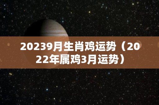 20239月生肖鸡运势（2022年属鸡3月运势）