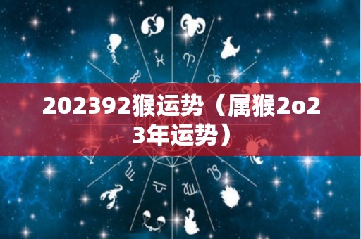 202392猴运势（属猴2o23年运势）