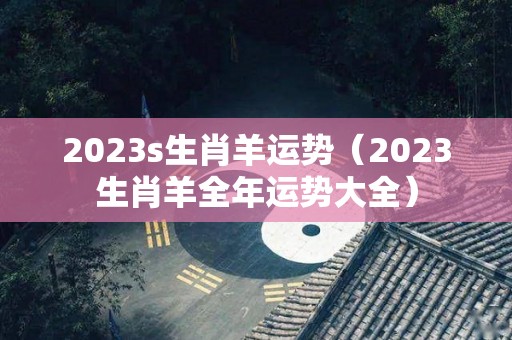 2023s生肖羊运势（2023生肖羊全年运势大全）