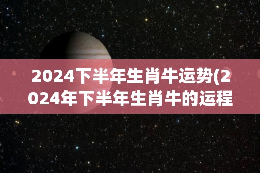 2024下半年生肖牛运势(2024年下半年生肖牛的运程展望)
