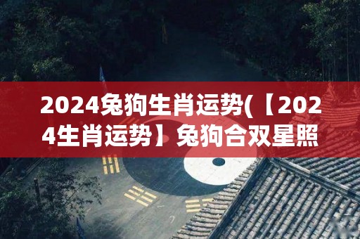 2024兔狗生肖运势(【2024生肖运势】兔狗合双星照耀财运、爱情运)