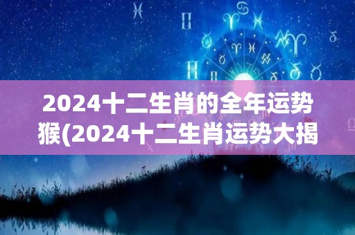 2024十二生肖的全年运势猴(2024十二生肖运势大揭秘！猴庚子年财运爆发，桃花旺盛，事业顺风顺水！)