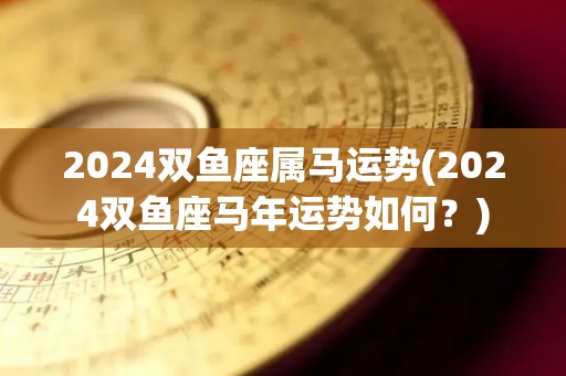 2024双鱼座属马运势(2024双鱼座马年运势如何？)