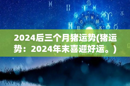 2024后三个月猪运势(猪运势：2024年末喜迎好运。)