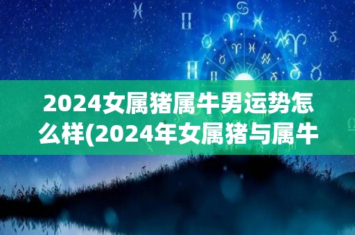 2024女属猪属牛男运势怎么样(2024年女属猪与属牛男的运势预测)