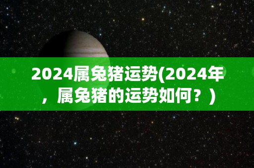 2024属兔猪运势(2024年，属兔猪的运势如何？)