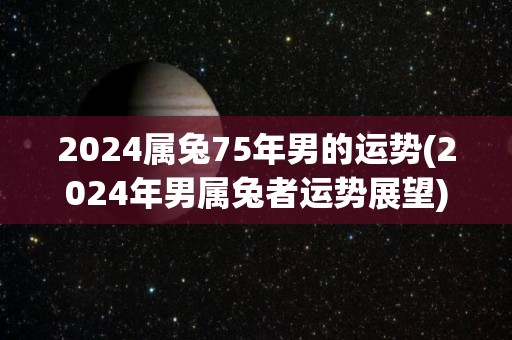 2024属兔75年男的运势(2024年男属兔者运势展望)