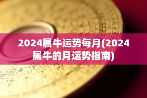 2024属牛运势每月(2024属牛的月运势指南)