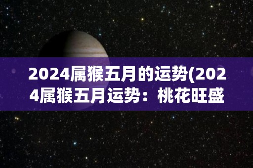 2024属猴五月的运势(2024属猴五月运势：桃花旺盛，事业稳步上升)