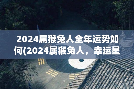 2024属猴兔人全年运势如何(2024属猴兔人，幸运星座是？)