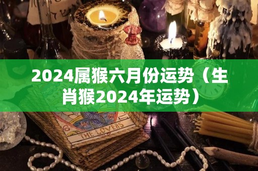 2024属猴六月份运势（生肖猴2024年运势）