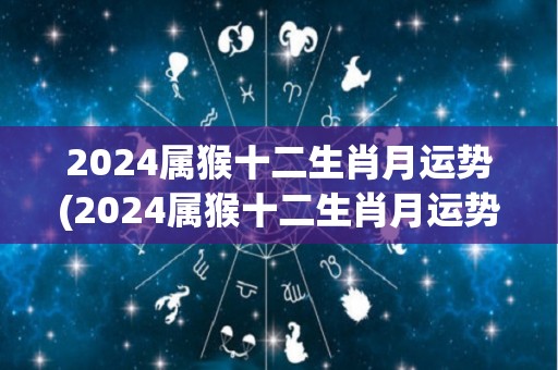 2024属猴十二生肖月运势(2024属猴十二生肖月运势：幸运星光照耀，财运事业双丰收！)