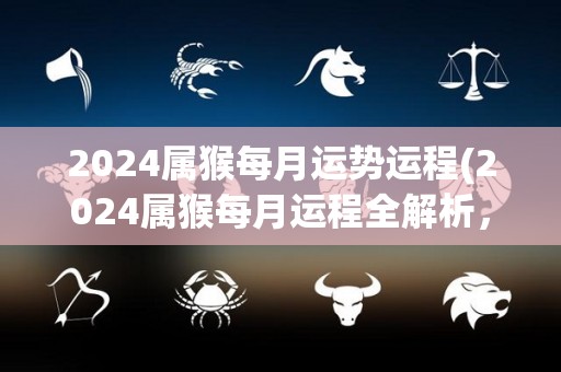 2024属猴每月运势运程(2024属猴每月运程全解析，解读好运与挑战)