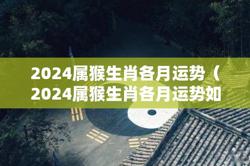 2024属猴生肖各月运势（2024属猴生肖各月运势如何）