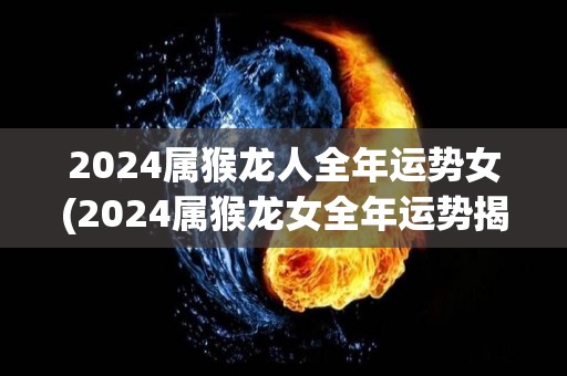 2024属猴龙人全年运势女(2024属猴龙女全年运势揭秘)