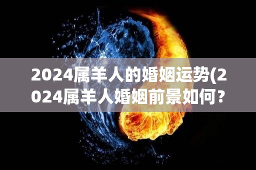 2024属羊人的婚姻运势(2024属羊人婚姻前景如何？50字以内标题。)