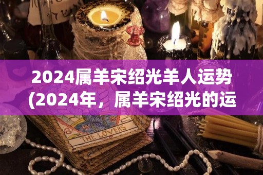 2024属羊宋绍光羊人运势(2024年，属羊宋绍光的运势如何？)