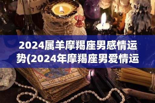 2024属羊摩羯座男感情运势(2024年摩羯座男爱情运如何？)