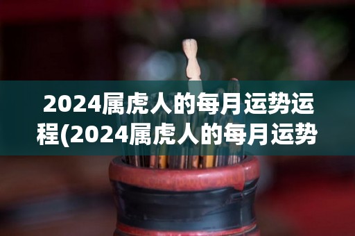 2024属虎人的每月运势运程(2024属虎人的每月运势，详解你的未来之路)