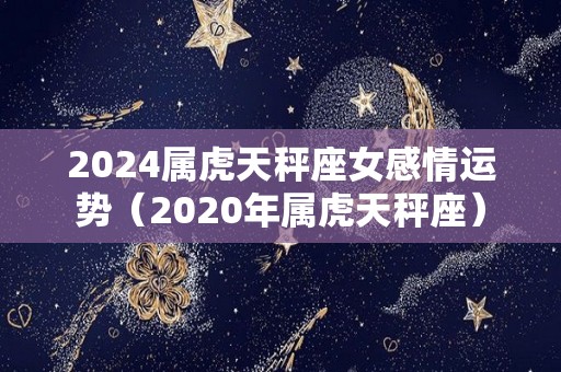 2024属虎天秤座女感情运势（2020年属虎天秤座）