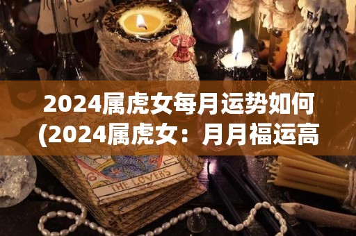 2024属虎女每月运势如何(2024属虎女：月月福运高，财神与爱情齐聚！)