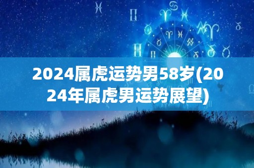 2024属虎运势男58岁(2024年属虎男运势展望)