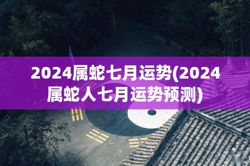 2024属蛇七月运势(2024属蛇人七月运势预测)