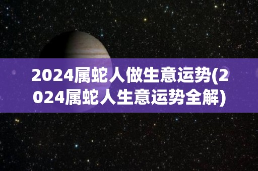 2024属蛇人做生意运势(2024属蛇人生意运势全解)
