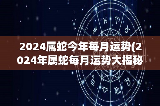2024属蛇今年每月运势(2024年属蛇每月运势大揭秘)