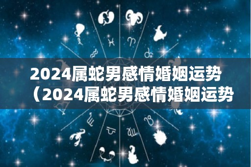 2024属蛇男感情婚姻运势（2024属蛇男感情婚姻运势怎么样）