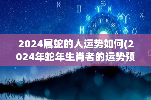 2024属蛇的人运势如何(2024年蛇年生肖者的运势预测)