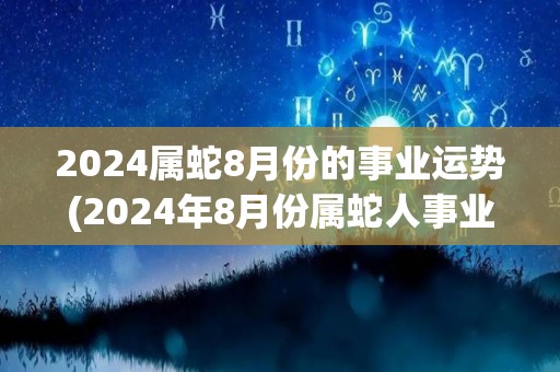 2024属蛇8月份的事业运势(2024年8月份属蛇人事业运势预测)