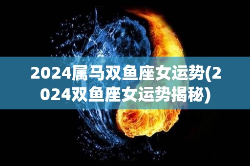 2024属马双鱼座女运势(2024双鱼座女运势揭秘)
