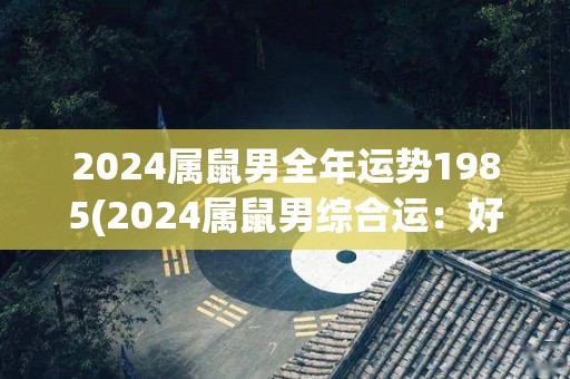 2024属鼠男全年运势1985(2024属鼠男综合运：好事成双，稳中有进)